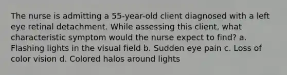 The nurse is admitting a 55-year-old client diagnosed with a left eye retinal detachment. While assessing this client, what characteristic symptom would the nurse expect to find? a. Flashing lights in the visual field b. Sudden eye pain c. Loss of color vision d. Colored halos around lights