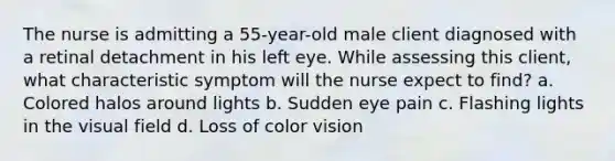 The nurse is admitting a 55-year-old male client diagnosed with a retinal detachment in his left eye. While assessing this client, what characteristic symptom will the nurse expect to find? a. Colored halos around lights b. Sudden eye pain c. Flashing lights in the visual field d. Loss of color vision