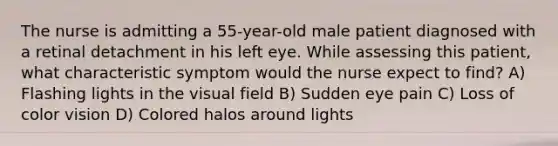 The nurse is admitting a 55-year-old male patient diagnosed with a retinal detachment in his left eye. While assessing this patient, what characteristic symptom would the nurse expect to find? A) Flashing lights in the visual field B) Sudden eye pain C) Loss of color vision D) Colored halos around lights