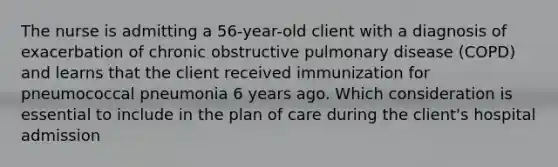 The nurse is admitting a 56-year-old client with a diagnosis of exacerbation of chronic obstructive pulmonary disease (COPD) and learns that the client received immunization for pneumococcal pneumonia 6 years ago. Which consideration is essential to include in the plan of care during the client's hospital admission