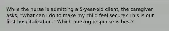 While the nurse is admitting a 5-year-old client, the caregiver asks, "What can I do to make my child feel secure? This is our first hospitalization." Which nursing response is best?