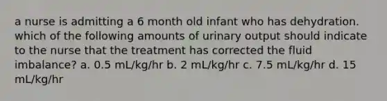 a nurse is admitting a 6 month old infant who has dehydration. which of the following amounts of urinary output should indicate to the nurse that the treatment has corrected the fluid imbalance? a. 0.5 mL/kg/hr b. 2 mL/kg/hr c. 7.5 mL/kg/hr d. 15 mL/kg/hr