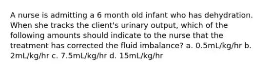 A nurse is admitting a 6 month old infant who has dehydration. When she tracks the client's urinary output, which of the following amounts should indicate to the nurse that the treatment has corrected the fluid imbalance? a. 0.5mL/kg/hr b. 2mL/kg/hr c. 7.5mL/kg/hr d. 15mL/kg/hr