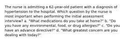 The nurse is admitting a 62-year-old patient with a diagnosis of hypertension to the hospital. Which question by the nurse is most important when performing the initial assessment interview? a. "What medications do you take at home?" b. "Do you have any environmental, food, or drug allergies?" c. "Do you have an advance directive?" d. "What greatest concern are you dealing with today?"