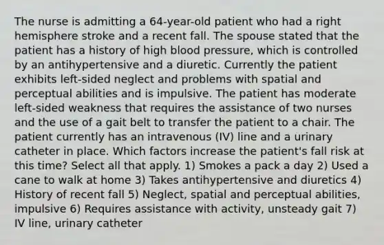 The nurse is admitting a 64-year-old patient who had a right hemisphere stroke and a recent fall. The spouse stated that the patient has a history of high blood pressure, which is controlled by an antihypertensive and a diuretic. Currently the patient exhibits left-sided neglect and problems with spatial and perceptual abilities and is impulsive. The patient has moderate left-sided weakness that requires the assistance of two nurses and the use of a gait belt to transfer the patient to a chair. The patient currently has an intravenous (IV) line and a urinary catheter in place. Which factors increase the patient's fall risk at this time? Select all that apply. 1) Smokes a pack a day 2) Used a cane to walk at home 3) Takes antihypertensive and diuretics 4) History of recent fall 5) Neglect, spatial and perceptual abilities, impulsive 6) Requires assistance with activity, unsteady gait 7) IV line, urinary catheter