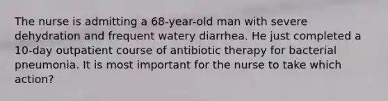 The nurse is admitting a 68-year-old man with severe dehydration and frequent watery diarrhea. He just completed a 10-day outpatient course of antibiotic therapy for bacterial pneumonia. It is most important for the nurse to take which action?