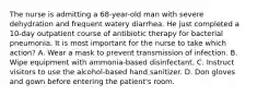 The nurse is admitting a 68-year-old man with severe dehydration and frequent watery diarrhea. He just completed a 10-day outpatient course of antibiotic therapy for bacterial pneumonia. It is most important for the nurse to take which action? A. Wear a mask to prevent transmission of infection. B. Wipe equipment with ammonia-based disinfectant. C. Instruct visitors to use the alcohol-based hand sanitizer. D. Don gloves and gown before entering the patient's room.