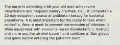 The nurse is admitting a 68-year-old man with severe dehydration and frequent watery diarrhea. He just completed a 10-day outpatient course of antibiotic therapy for bacterial pneumonia. It is most important for the nurse to take which action? a. Wear a mask to prevent transmission of infection. b. Wipe equipment with ammonia-based disinfectant. c. Instruct visitors to use the alcohol-based hand sanitizer. d. Don gloves and gown before entering the patient's room