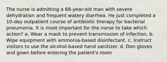 The nurse is admitting a 68-year-old man with severe dehydration and frequent watery diarrhea. He just completed a 10-day outpatient course of antibiotic therapy for bacterial pneumonia. It is most important for the nurse to take which action? a. Wear a mask to prevent transmission of infection. b. Wipe equipment with ammonia-based disinfectant. c. Instruct visitors to use the alcohol-based hand sanitizer. d. Don gloves and gown before entering the patient's room