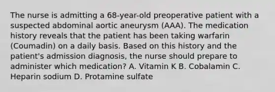 The nurse is admitting a 68-year-old preoperative patient with a suspected abdominal aortic aneurysm (AAA). The medication history reveals that the patient has been taking warfarin (Coumadin) on a daily basis. Based on this history and the patient's admission diagnosis, the nurse should prepare to administer which medication? A. Vitamin K B. Cobalamin C. Heparin sodium D. Protamine sulfate