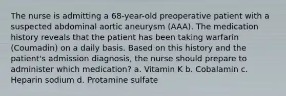 The nurse is admitting a 68-year-old preoperative patient with a suspected abdominal aortic aneurysm (AAA). The medication history reveals that the patient has been taking warfarin (Coumadin) on a daily basis. Based on this history and the patient's admission diagnosis, the nurse should prepare to administer which medication? a. Vitamin K b. Cobalamin c. Heparin sodium d. Protamine sulfate