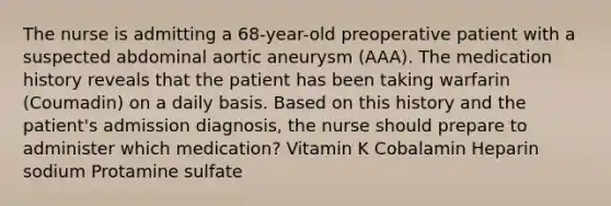 The nurse is admitting a 68-year-old preoperative patient with a suspected abdominal aortic aneurysm (AAA). The medication history reveals that the patient has been taking warfarin (Coumadin) on a daily basis. Based on this history and the patient's admission diagnosis, the nurse should prepare to administer which medication? Vitamin K Cobalamin Heparin sodium Protamine sulfate