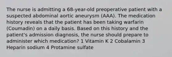 The nurse is admitting a 68-year-old preoperative patient with a suspected abdominal aortic aneurysm (AAA). The medication history reveals that the patient has been taking warfarin (Coumadin) on a daily basis. Based on this history and the patient's admission diagnosis, the nurse should prepare to administer which medication? 1 Vitamin K 2 Cobalamin 3 Heparin sodium 4 Protamine sulfate