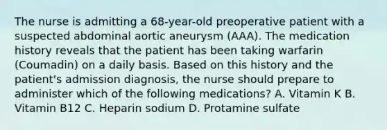 The nurse is admitting a 68-year-old preoperative patient with a suspected abdominal aortic aneurysm (AAA). The medication history reveals that the patient has been taking warfarin (Coumadin) on a daily basis. Based on this history and the patient's admission diagnosis, the nurse should prepare to administer which of the following medications? A. Vitamin K B. Vitamin B12 C. Heparin sodium D. Protamine sulfate