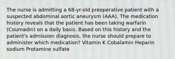 The nurse is admitting a 68-yr-old preoperative patient with a suspected abdominal aortic aneurysm (AAA). The medication history reveals that the patient has been taking warfarin (Coumadin) on a daily basis. Based on this history and the patient's admission diagnosis, the nurse should prepare to administer which medication? Vitamin K Cobalamin Heparin sodium Protamine sulfate