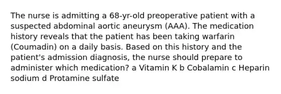 The nurse is admitting a 68-yr-old preoperative patient with a suspected abdominal aortic aneurysm (AAA). The medication history reveals that the patient has been taking warfarin (Coumadin) on a daily basis. Based on this history and the patient's admission diagnosis, the nurse should prepare to administer which medication? a Vitamin K b Cobalamin c Heparin sodium d Protamine sulfate