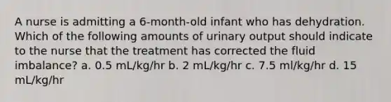 A nurse is admitting a 6-month-old infant who has dehydration. Which of the following amounts of urinary output should indicate to the nurse that the treatment has corrected the fluid imbalance? a. 0.5 mL/kg/hr b. 2 mL/kg/hr c. 7.5 ml/kg/hr d. 15 mL/kg/hr