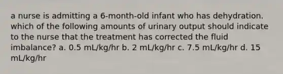 a nurse is admitting a 6-month-old infant who has dehydration. which of the following amounts of urinary output should indicate to the nurse that the treatment has corrected the fluid imbalance? a. 0.5 mL/kg/hr b. 2 mL/kg/hr c. 7.5 mL/kg/hr d. 15 mL/kg/hr