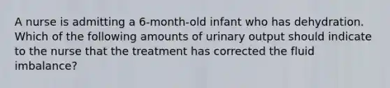 A nurse is admitting a 6-month-old infant who has dehydration. Which of the following amounts of urinary output should indicate to the nurse that the treatment has corrected the fluid imbalance?