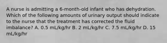 A nurse is admitting a 6-month-old infant who has dehydration. Which of the following amounts of urinary output should indicate to the nurse that the treatment has corrected the fluid imbalance? A. 0.5 mL/kg/hr B. 2 mL/kg/hr C. 7.5 mL/kg/hr D. 15 mL/kg/hr