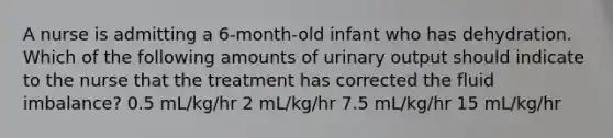 A nurse is admitting a 6-month-old infant who has dehydration. Which of the following amounts of urinary output should indicate to the nurse that the treatment has corrected the fluid imbalance? 0.5 mL/kg/hr 2 mL/kg/hr 7.5 mL/kg/hr 15 mL/kg/hr