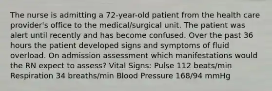 The nurse is admitting a 72-year-old patient from the health care provider's office to the medical/surgical unit. The patient was alert until recently and has become confused. Over the past 36 hours the patient developed signs and symptoms of fluid overload. On admission assessment which manifestations would the RN expect to assess? Vital Signs: Pulse 112 beats/min Respiration 34 breaths/min Blood Pressure 168/94 mmHg