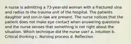 A nurse is admitting a 73-year-old woman with a fractured ulna and radius to the trauma unit of the hospital. The patients daughter and son-in-law are present. The nurse notices that the patient does not make eye contact when answering questions and the nurse senses that something is not right about the situation. Which technique did the nurse use? a. Intuition b. Critical thinking c. Nursing process d. Reflection