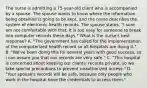 The nurse is admitting a 75-year-old client who is accompanied by a spouse. The spouse wants to know where the information being obtained is going to be kept, and the nurse describes the system of electronic health records. The spouse states, "I sure am not comfortable with that. It is too easy for someone to break into computer records these days." What is the nurse's best response? A. "The government has called for the implementation of the computerized health record so all hospitals are doing it." B. "We've been doing this for several years with good success, so I can assure you that our records are very safe." C. "This hospital is concerned about keeping our clients' records private, so we take special precautions to prevent unauthorized access." D. "Your spouse's records will be safe, because only people who work in the hospital have the credentials to access them."