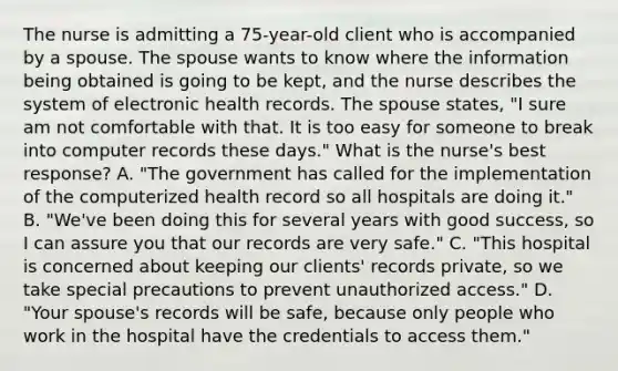 The nurse is admitting a 75-year-old client who is accompanied by a spouse. The spouse wants to know where the information being obtained is going to be kept, and the nurse describes the system of electronic health records. The spouse states, "I sure am not comfortable with that. It is too easy for someone to break into computer records these days." What is the nurse's best response? A. "The government has called for the implementation of the computerized health record so all hospitals are doing it." B. "We've been doing this for several years with good success, so I can assure you that our records are very safe." C. "This hospital is concerned about keeping our clients' records private, so we take special precautions to prevent unauthorized access." D. "Your spouse's records will be safe, because only people who work in the hospital have the credentials to access them."