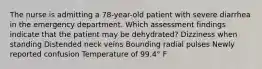 The nurse is admitting a 78-year-old patient with severe diarrhea in the emergency department. Which assessment findings indicate that the patient may be dehydrated? Dizziness when standing Distended neck veins Bounding radial pulses Newly reported confusion Temperature of 99.4° F