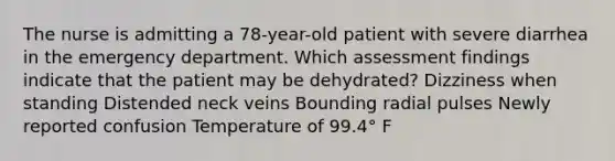 The nurse is admitting a 78-year-old patient with severe diarrhea in the emergency department. Which assessment findings indicate that the patient may be dehydrated? Dizziness when standing Distended neck veins Bounding radial pulses Newly reported confusion Temperature of 99.4° F