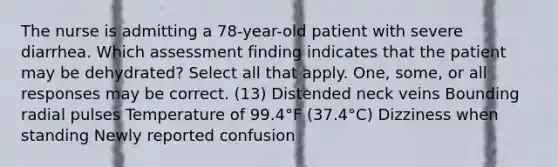 The nurse is admitting a 78-year-old patient with severe diarrhea. Which assessment finding indicates that the patient may be dehydrated? Select all that apply. One, some, or all responses may be correct. (13) Distended neck veins Bounding radial pulses Temperature of 99.4°F (37.4°C) Dizziness when standing Newly reported confusion