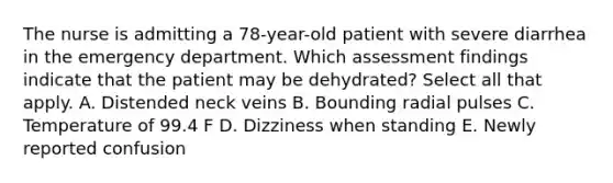 The nurse is admitting a 78-year-old patient with severe diarrhea in the emergency department. Which assessment findings indicate that the patient may be dehydrated? Select all that apply. A. Distended neck veins B. Bounding radial pulses C. Temperature of 99.4 F D. Dizziness when standing E. Newly reported confusion