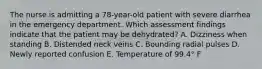 The nurse is admitting a 78-year-old patient with severe diarrhea in the emergency department. Which assessment findings indicate that the patient may be dehydrated? A. Dizziness when standing B. Distended neck veins C. Bounding radial pulses D. Newly reported confusion E. Temperature of 99.4° F