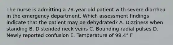 The nurse is admitting a 78-year-old patient with severe diarrhea in the emergency department. Which assessment findings indicate that the patient may be dehydrated? A. Dizziness when standing B. Distended neck veins C. Bounding radial pulses D. Newly reported confusion E. Temperature of 99.4° F