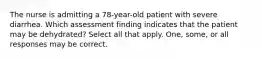 The nurse is admitting a 78-year-old patient with severe diarrhea. Which assessment finding indicates that the patient may be dehydrated? Select all that apply. One, some, or all responses may be correct.