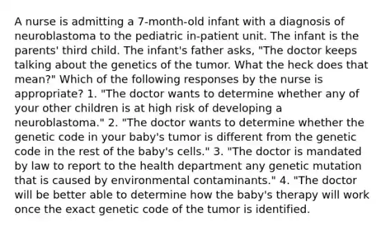 A nurse is admitting a 7-month-old infant with a diagnosis of neuroblastoma to the pediatric in-patient unit. The infant is the parents' third child. The infant's father asks, "The doctor keeps talking about the genetics of the tumor. What the heck does that mean?" Which of the following responses by the nurse is appropriate? 1. "The doctor wants to determine whether any of your other children is at high risk of developing a neuroblastoma." 2. "The doctor wants to determine whether the genetic code in your baby's tumor is different from the genetic code in the rest of the baby's cells." 3. "The doctor is mandated by law to report to the health department any genetic mutation that is caused by environmental contaminants." 4. "The doctor will be better able to determine how the baby's therapy will work once the exact genetic code of the tumor is identified.