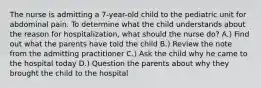 The nurse is admitting a 7-year-old child to the pediatric unit for abdominal pain. To determine what the child understands about the reason for hospitalization, what should the nurse do? A.) Find out what the parents have told the child B.) Review the note from the admitting practitioner C.) Ask the child why he came to the hospital today D.) Question the parents about why they brought the child to the hospital