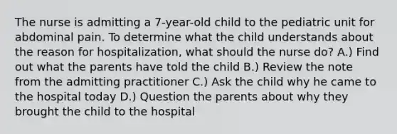 The nurse is admitting a 7-year-old child to the pediatric unit for abdominal pain. To determine what the child understands about the reason for hospitalization, what should the nurse do? A.) Find out what the parents have told the child B.) Review the note from the admitting practitioner C.) Ask the child why he came to the hospital today D.) Question the parents about why they brought the child to the hospital