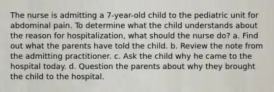 The nurse is admitting a 7-year-old child to the pediatric unit for abdominal pain. To determine what the child understands about the reason for hospitalization, what should the nurse do? a. Find out what the parents have told the child. b. Review the note from the admitting practitioner. c. Ask the child why he came to the hospital today. d. Question the parents about why they brought the child to the hospital.