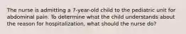 The nurse is admitting a 7-year-old child to the pediatric unit for abdominal pain. To determine what the child understands about the reason for hospitalization, what should the nurse do?