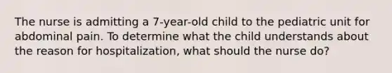 The nurse is admitting a 7-year-old child to the pediatric unit for abdominal pain. To determine what the child understands about the reason for hospitalization, what should the nurse do?