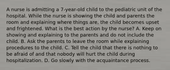 A nurse is admitting a 7-year-old child to the pediatric unit of the hospital. While the nurse is showing the child and parents the room and explaining where things are, the child becomes upset and frightened. What is the best action by the nurse? A. Keep on showing and explaining to the parents and do not include the child. B. Ask the parents to leave the room while explaining procedures to the child. C. Tell the child that there is nothing to be afraid of and that nobody will hurt the child during hospitalization. D. Go slowly with the acquaintance process.