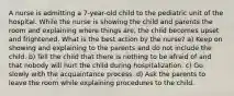 A nurse is admitting a 7-year-old child to the pediatric unit of the hospital. While the nurse is showing the child and parents the room and explaining where things are, the child becomes upset and frightened. What is the best action by the nurse? a) Keep on showing and explaining to the parents and do not include the child. b) Tell the child that there is nothing to be afraid of and that nobody will hurt the child during hospitalization. c) Go slowly with the acquaintance process. d) Ask the parents to leave the room while explaining procedures to the child.