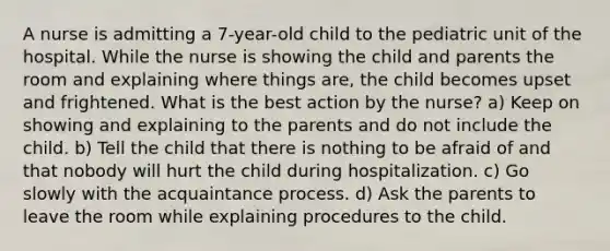 A nurse is admitting a 7-year-old child to the pediatric unit of the hospital. While the nurse is showing the child and parents the room and explaining where things are, the child becomes upset and frightened. What is the best action by the nurse? a) Keep on showing and explaining to the parents and do not include the child. b) Tell the child that there is nothing to be afraid of and that nobody will hurt the child during hospitalization. c) Go slowly with the acquaintance process. d) Ask the parents to leave the room while explaining procedures to the child.