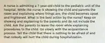 A nurse is admitting a 7-year-old child to the pediatric unit of the hospital. While the nurse is showing the child and parents the room and explaining where things are, the child becomes upset and frightened. What is the best action by the nurse? Keep on showing and explaining to the parents and do not include the child. Ask the parents to leave the room while explaining procedures to the child. Go slowly with the acquaintance process. Tell the child that there is nothing to be afraid of and that nobody will hurt the child during hospitalization.