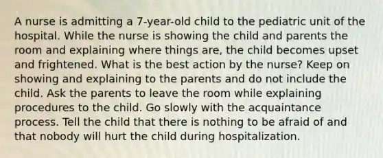 A nurse is admitting a 7-year-old child to the pediatric unit of the hospital. While the nurse is showing the child and parents the room and explaining where things are, the child becomes upset and frightened. What is the best action by the nurse? Keep on showing and explaining to the parents and do not include the child. Ask the parents to leave the room while explaining procedures to the child. Go slowly with the acquaintance process. Tell the child that there is nothing to be afraid of and that nobody will hurt the child during hospitalization.