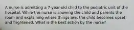 A nurse is admitting a 7-year-old child to the pediatric unit of the hospital. While the nurse is showing the child and parents the room and explaining where things are, the child becomes upset and frightened. What is the best action by the nurse?