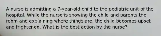 A nurse is admitting a 7-year-old child to the pediatric unit of the hospital. While the nurse is showing the child and parents the room and explaining where things are, the child becomes upset and frightened. What is the best action by the nurse?