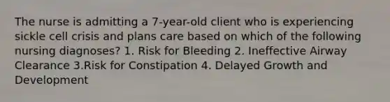 The nurse is admitting a 7-year-old client who is experiencing sickle cell crisis and plans care based on which of the following nursing diagnoses? 1. Risk for Bleeding 2. Ineffective Airway Clearance 3.Risk for Constipation 4. Delayed Growth and Development